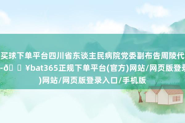 买球下单平台四川省东谈主民病院党委副布告周陵代表经办方致辞-🔥bat365正规下单平台(官方)网站/网页版登录入口/手机版