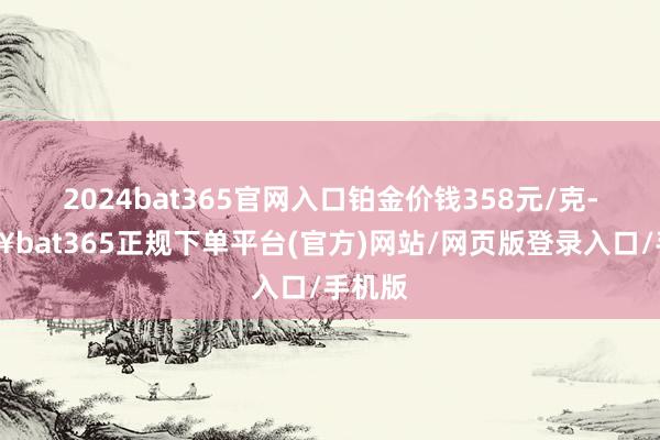 2024bat365官网入口铂金价钱358元/克-🔥bat365正规下单平台(官方)网站/网页版登录入口/手机版