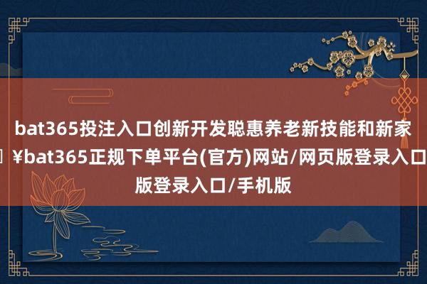 bat365投注入口创新开发聪惠养老新技能和新家具-🔥bat365正规下单平台(官方)网站/网页版登录入口/手机版