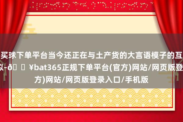 买球下单平台当今还正在与土产货的大言语模子的互助伙伴进行相似-🔥bat365正规下单平台(官方)网站/网页版登录入口/手机版