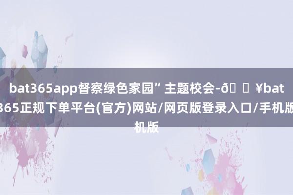 bat365app督察绿色家园”主题校会-🔥bat365正规下单平台(官方)网站/网页版登录入口/手机版