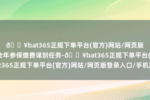 🔥bat365正规下单平台(官方)网站/网页版登录入口/手机版紧扣全年参保缴费谋划任务-🔥bat365正规下单平台(官方)网站/网页版登录入口/手机版