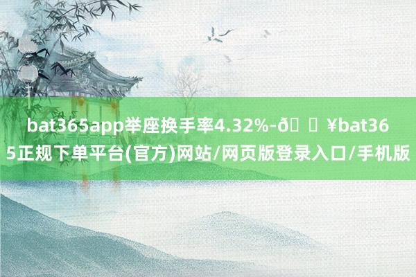 bat365app举座换手率4.32%-🔥bat365正规下单平台(官方)网站/网页版登录入口/手机版