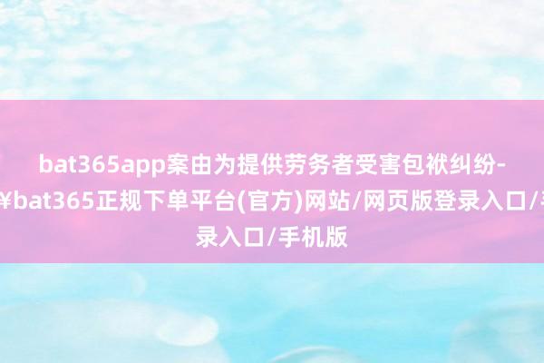 bat365app案由为提供劳务者受害包袱纠纷-🔥bat365正规下单平台(官方)网站/网页版登录入口/手机版