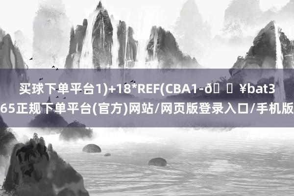 买球下单平台1)+18*REF(CBA1-🔥bat365正规下单平台(官方)网站/网页版登录入口/手机版