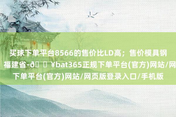 买球下单平台8566的售价比LD高；售价模具钢硬度性能模具发布于：福建省-🔥bat365正规下单平台(官方)网站/网页版登录入口/手机版