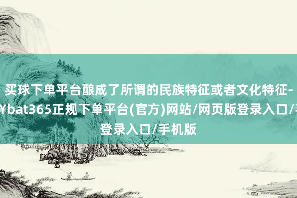 买球下单平台酿成了所谓的民族特征或者文化特征-🔥bat365正规下单平台(官方)网站/网页版登录入口/手机版