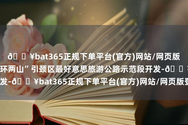 🔥bat365正规下单平台(官方)网站/网页版登录入口/手机版鼓动“环两山”引颈区最好意思旅游公路示范段开发-🔥bat365正规下单平台(官方)网站/网页版登录入口/手机版
