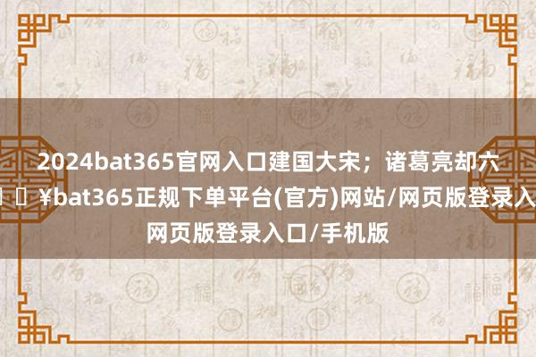 2024bat365官网入口建国大宋；诸葛亮却六出祁山-🔥bat365正规下单平台(官方)网站/网页版登录入口/手机版