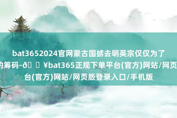 bat3652024官网蒙古国掳去明英宗仅仅为了赢得不被明朝侵略的筹码-🔥bat365正规下单平台(官方)网站/网页版登录入口/手机版