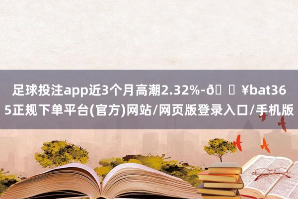 足球投注app近3个月高潮2.32%-🔥bat365正规下单平台(官方)网站/网页版登录入口/手机版