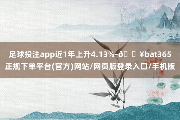 足球投注app近1年上升4.13%-🔥bat365正规下单平台(官方)网站/网页版登录入口/手机版