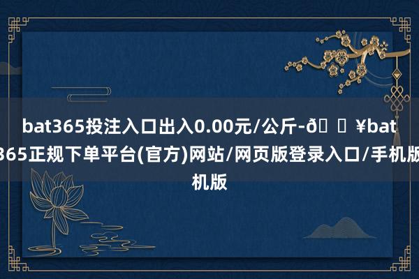 bat365投注入口出入0.00元/公斤-🔥bat365正规下单平台(官方)网站/网页版登录入口/手机版