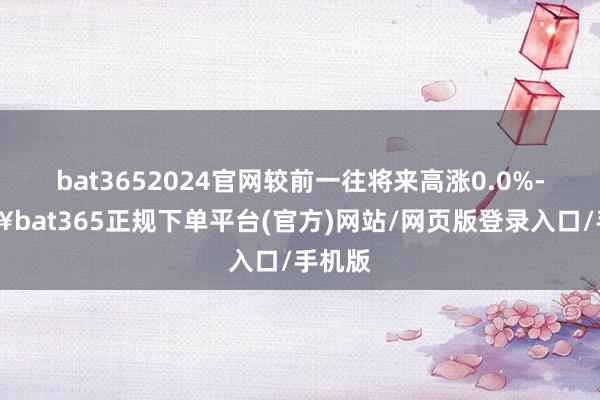 bat3652024官网较前一往将来高涨0.0%-🔥bat365正规下单平台(官方)网站/网页版登录入口/手机版