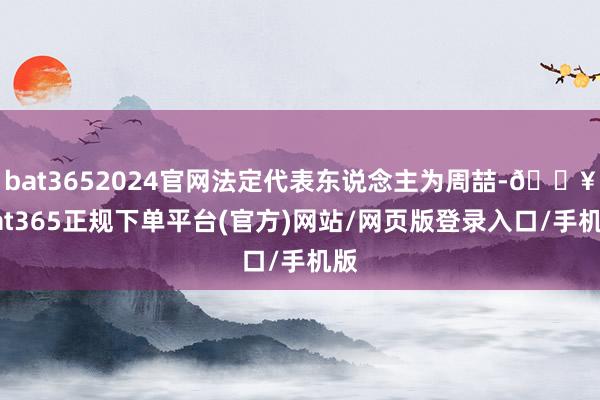 bat3652024官网法定代表东说念主为周喆-🔥bat365正规下单平台(官方)网站/网页版登录入口/手机版
