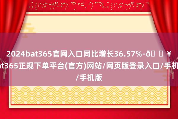 2024bat365官网入口同比增长36.57%-🔥bat365正规下单平台(官方)网站/网页版登录入口/手机版