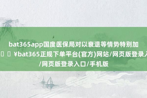 bat365app国度医保局对以衰退等情势特别加价的药品-🔥bat365正规下单平台(官方)网站/网页版登录入口/手机版