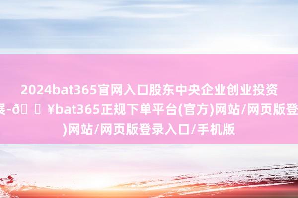 2024bat365官网入口股东中央企业创业投资基金高质料发展-🔥bat365正规下单平台(官方)网站/网页版登录入口/手机版