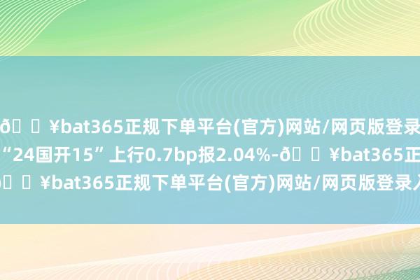 🔥bat365正规下单平台(官方)网站/网页版登录入口/手机版10年期“24国开15”上行0.7bp报2.04%-🔥bat365正规下单平台(官方)网站/网页版登录入口/手机版
