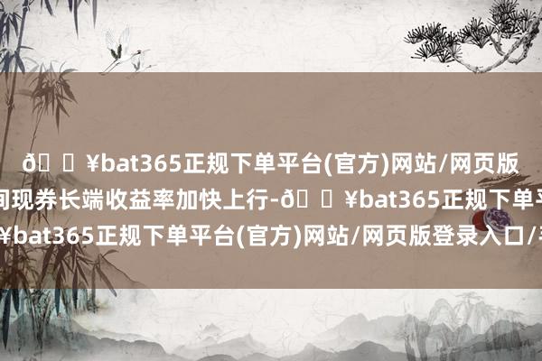 🔥bat365正规下单平台(官方)网站/网页版登录入口/手机版银行间现券长端收益率加快上行-🔥bat365正规下单平台(官方)网站/网页版登录入口/手机版
