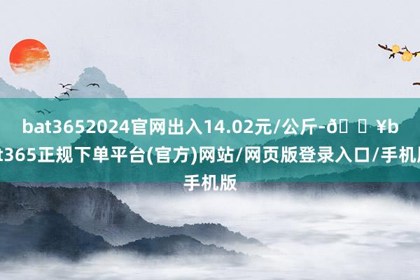 bat3652024官网出入14.02元/公斤-🔥bat365正规下单平台(官方)网站/网页版登录入口/手机版