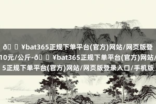 🔥bat365正规下单平台(官方)网站/网页版登录入口/手机版进出6.10元/公斤-🔥bat365正规下单平台(官方)网站/网页版登录入口/手机版