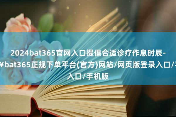 2024bat365官网入口提倡合适诊疗作息时辰-🔥bat365正规下单平台(官方)网站/网页版登录入口/手机版