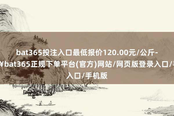 bat365投注入口最低报价120.00元/公斤-🔥bat365正规下单平台(官方)网站/网页版登录入口/手机版