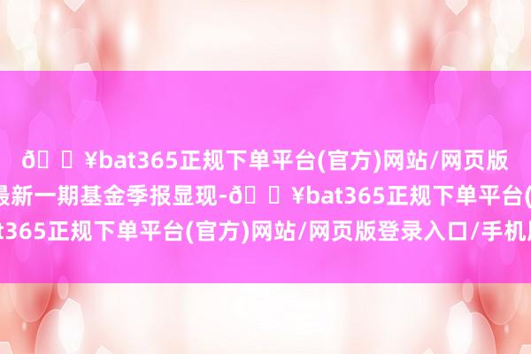 🔥bat365正规下单平台(官方)网站/网页版登录入口/手机版凭证最新一期基金季报显现-🔥bat365正规下单平台(官方)网站/网页版登录入口/手机版