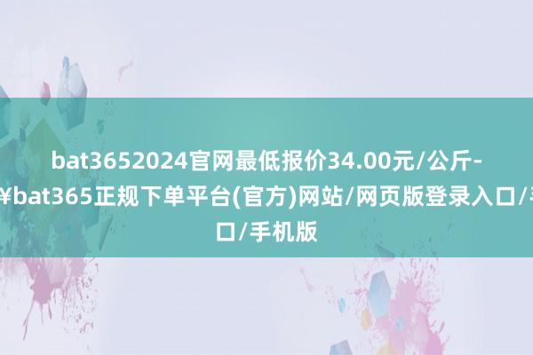 bat3652024官网最低报价34.00元/公斤-🔥bat365正规下单平台(官方)网站/网页版登录入口/手机版