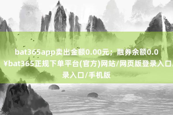 bat365app卖出金额0.00元；融券余额0.00-🔥bat365正规下单平台(官方)网站/网页版登录入口/手机版