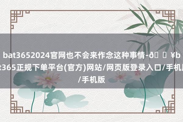 bat3652024官网也不会来作念这种事情-🔥bat365正规下单平台(官方)网站/网页版登录入口/手机版