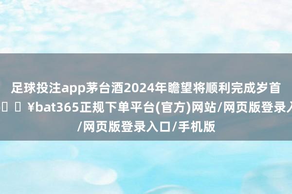 足球投注app茅台酒2024年瞻望将顺利完成岁首既定规画-🔥bat365正规下单平台(官方)网站/网页版登录入口/手机版