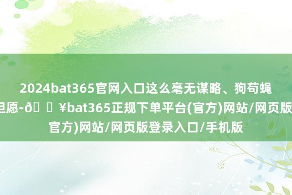 2024bat365官网入口这么毫无谋略、狗苟蝇营的生活看不到但愿-🔥bat365正规下单平台(官方)网站/网页版登录入口/手机版