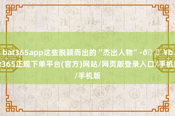 bat365app这些脱颖而出的“杰出人物”-🔥bat365正规下单平台(官方)网站/网页版登录入口/手机版