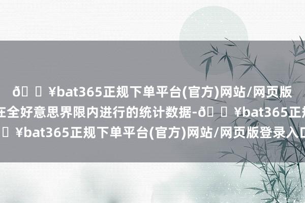 🔥bat365正规下单平台(官方)网站/网页版登录入口/手机版字据在全好意思界限内进行的统计数据-🔥bat365正规下单平台(官方)网站/网页版登录入口/手机版