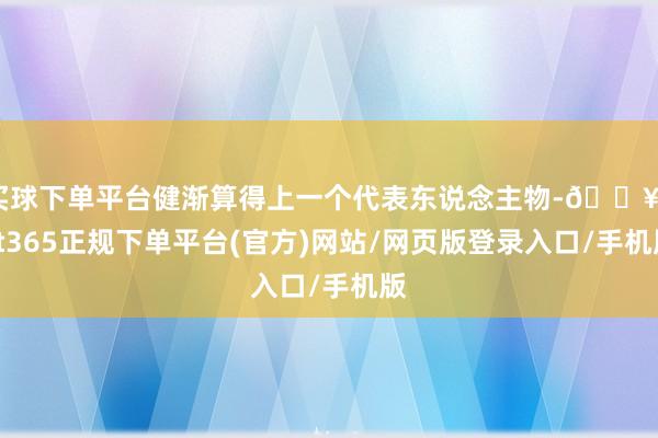 买球下单平台健渐算得上一个代表东说念主物-🔥bat365正规下单平台(官方)网站/网页版登录入口/手机版