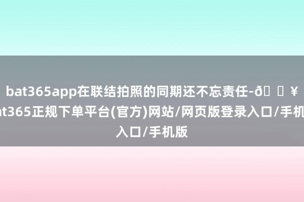 bat365app在联结拍照的同期还不忘责任-🔥bat365正规下单平台(官方)网站/网页版登录入口/手机版