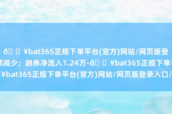 🔥bat365正规下单平台(官方)网站/网页版登录入口/手机版融资余额减少；融券净流入1.24万-🔥bat365正规下单平台(官方)网站/网页版登录入口/手机版