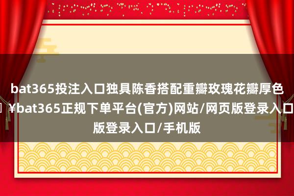 bat365投注入口独具陈香搭配重瓣玫瑰花瓣厚色艳-🔥bat365正规下单平台(官方)网站/网页版登录入口/手机版