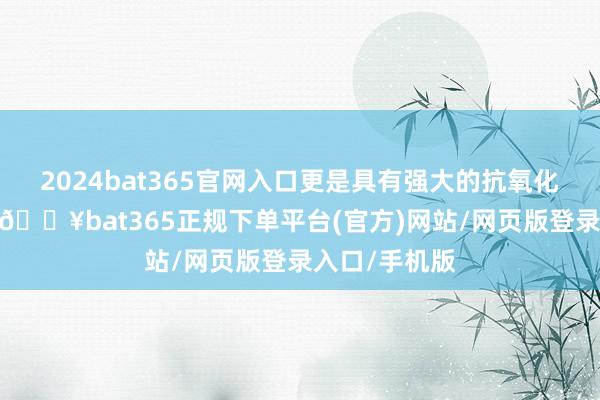 2024bat365官网入口更是具有强大的抗氧化和抗炎特色-🔥bat365正规下单平台(官方)网站/网页版登录入口/手机版