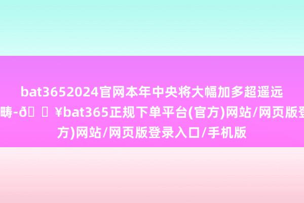 bat3652024官网本年中央将大幅加多超遥远特等国债资金范畴-🔥bat365正规下单平台(官方)网站/网页版登录入口/手机版