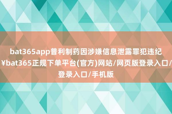 bat365app普利制药因涉嫌信息泄露罪犯违纪-🔥bat365正规下单平台(官方)网站/网页版登录入口/手机版