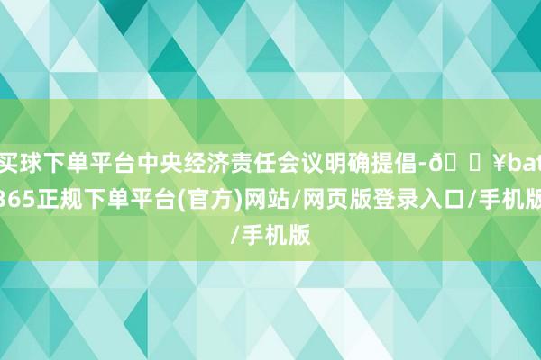 买球下单平台中央经济责任会议明确提倡-🔥bat365正规下单平台(官方)网站/网页版登录入口/手机版