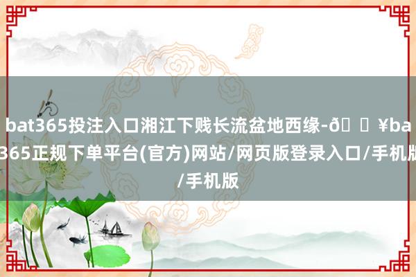 bat365投注入口湘江下贱长流盆地西缘-🔥bat365正规下单平台(官方)网站/网页版登录入口/手机版