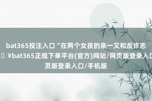 bat365投注入口“在两个女孩的亲一又和反诈志愿者-🔥bat365正规下单平台(官方)网站/网页版登录入口/手机版