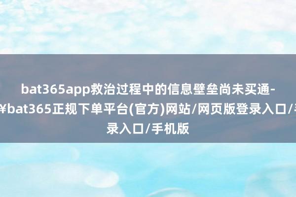 bat365app救治过程中的信息壁垒尚未买通-🔥bat365正规下单平台(官方)网站/网页版登录入口/手机版