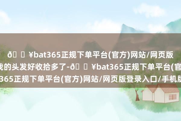 🔥bat365正规下单平台(官方)网站/网页版登录入口/手机版当今我的头发好收拾多了-🔥bat365正规下单平台(官方)网站/网页版登录入口/手机版