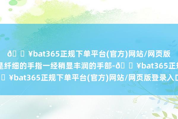 🔥bat365正规下单平台(官方)网站/网页版登录入口/手机版岂论是纤细的手指一经稍显丰润的手部-🔥bat365正规下单平台(官方)网站/网页版登录入口/手机版