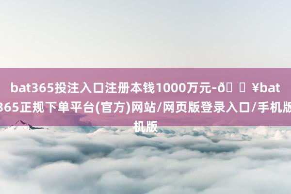 bat365投注入口注册本钱1000万元-🔥bat365正规下单平台(官方)网站/网页版登录入口/手机版